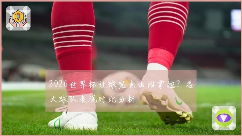 2026世界杯让球究竟由谁掌控？各大球队表现对比分析