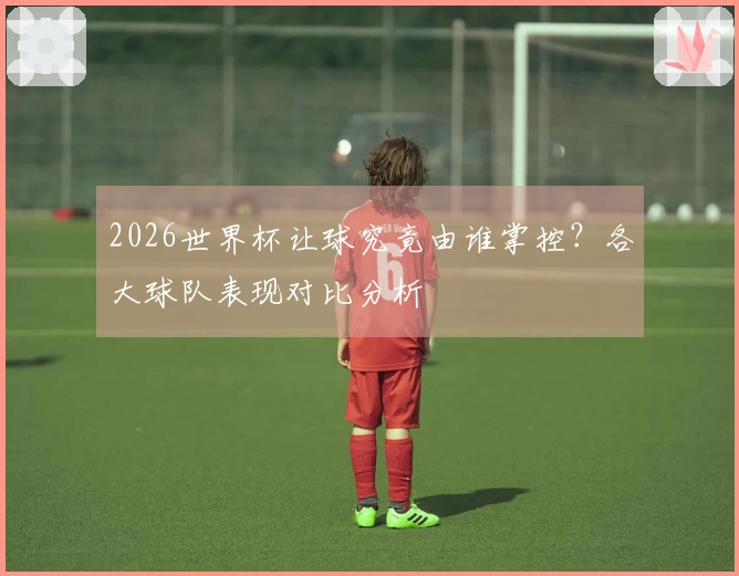 2026世界杯让球究竟由谁掌控？各大球队表现对比分析