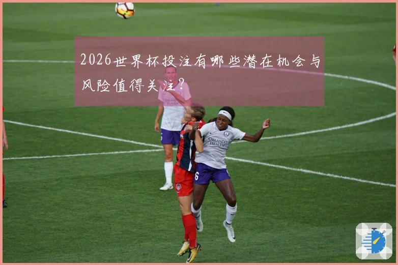 2026世界杯投注有哪些潜在机会与风险值得关注？
